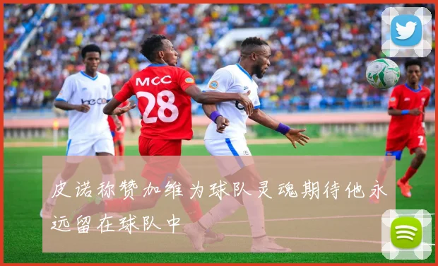 皮诺称赞加维为球队灵魂期待他永远留在球队中