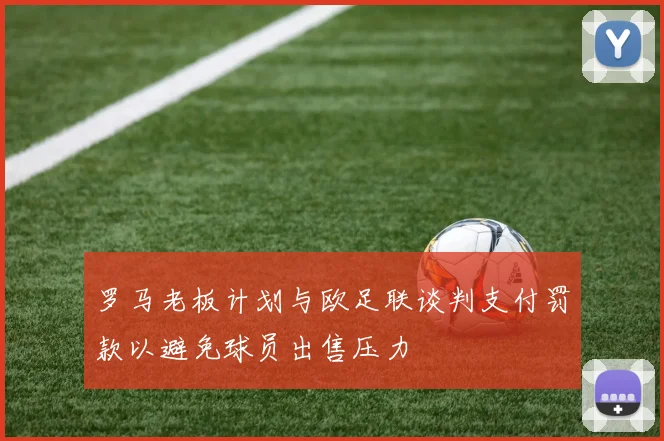 罗马老板计划与欧足联谈判支付罚款以避免球员出售压力