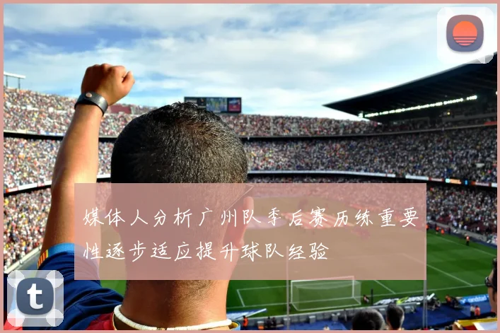 媒体人分析广州队季后赛历练重要性逐步适应提升球队经验