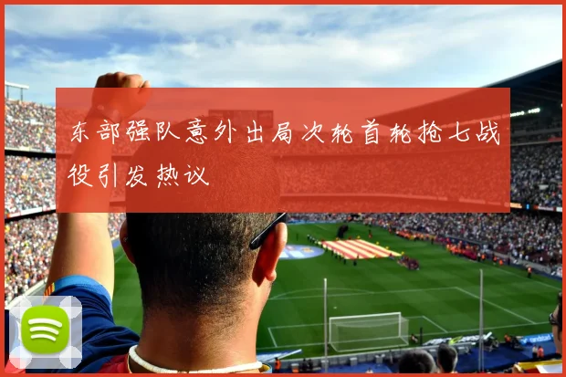 东部强队意外出局次轮首轮抢七战役引发热议