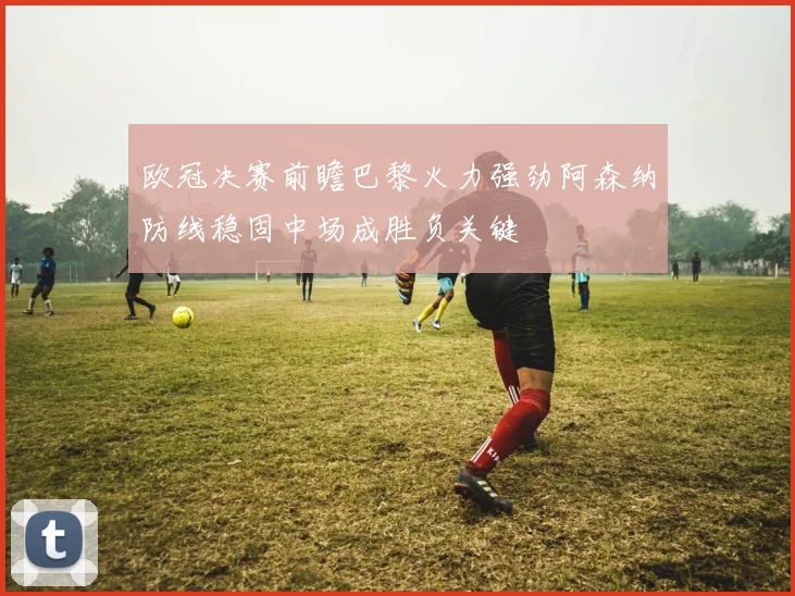 欧冠决赛前瞻巴黎火力强劲阿森纳防线稳固中场成胜负关键