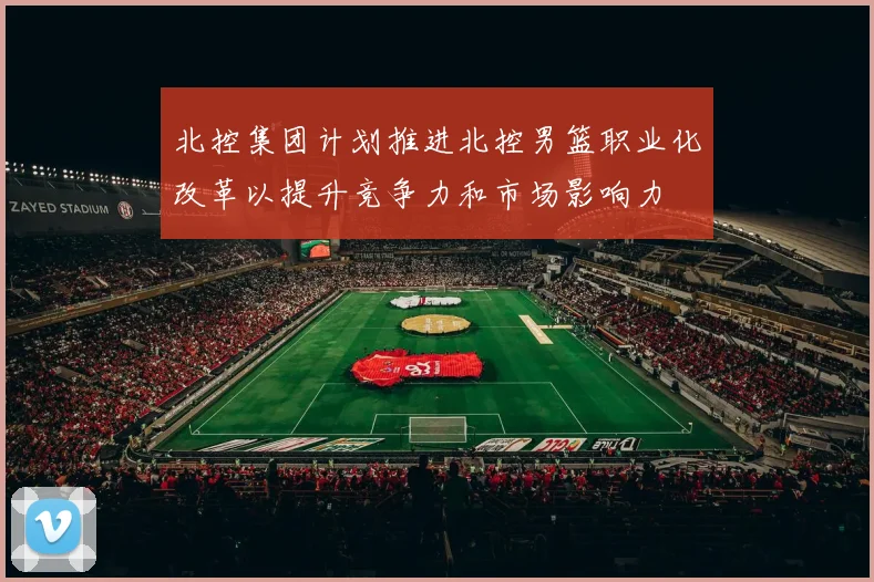 北控集团计划推进北控男篮职业化改革以提升竞争力和市场影响力