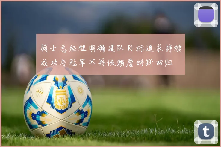 骑士总经理明确建队目标追求持续成功与冠军不再依赖詹姆斯回归