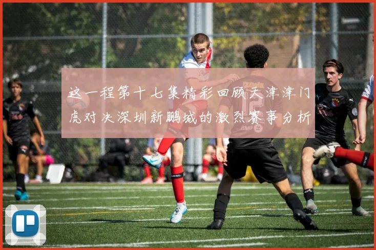 这一程第十七集精彩回顾天津津门虎对决深圳新鹏城的激烈赛事分析与亮点解读