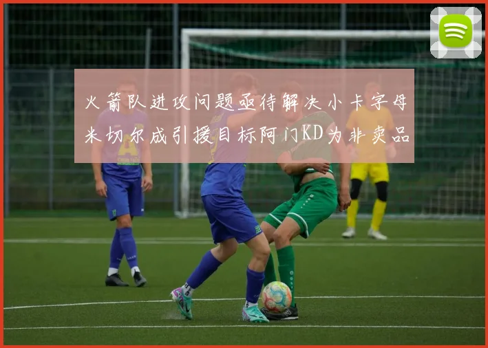 火箭队进攻问题亟待解决小卡字母米切尔成引援目标阿门KD为非卖品