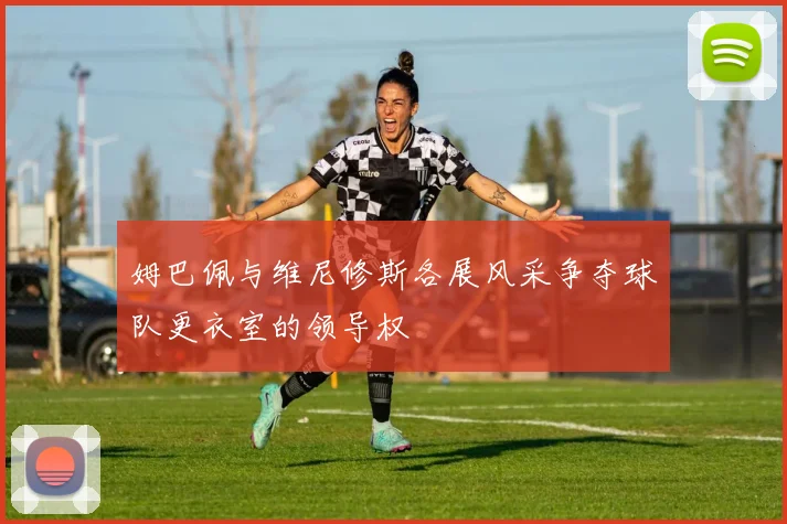 姆巴佩与维尼修斯各展风采争夺球队更衣室的领导权