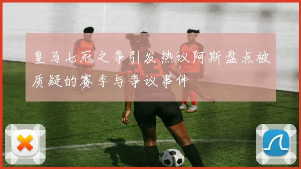 皇马七冠之争引发热议阿斯盘点被质疑的赛季与争议事件
