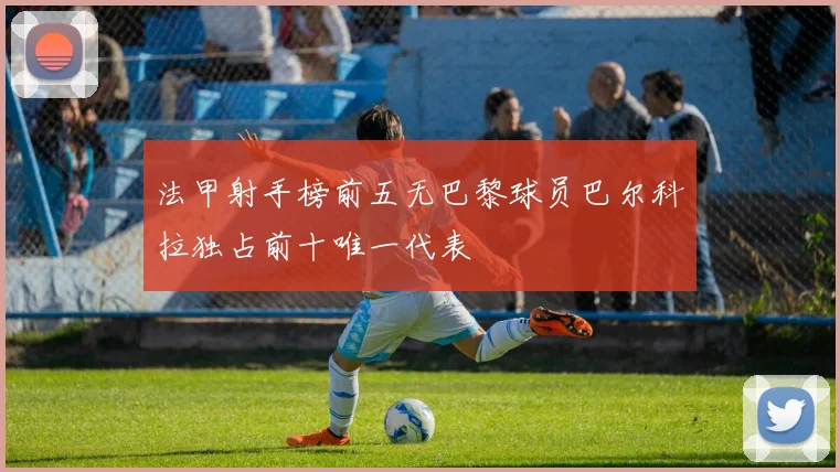法甲射手榜前五无巴黎球员巴尔科拉独占前十唯一代表