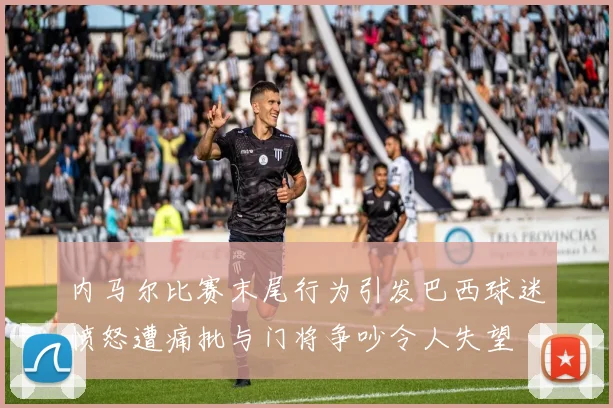 内马尔比赛末尾行为引发巴西球迷愤怒遭痛批与门将争吵令人失望
